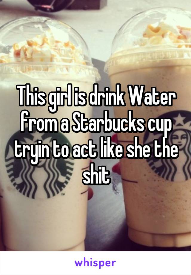 This girl is drink Water from a Starbucks cup tryin to act like she the shit