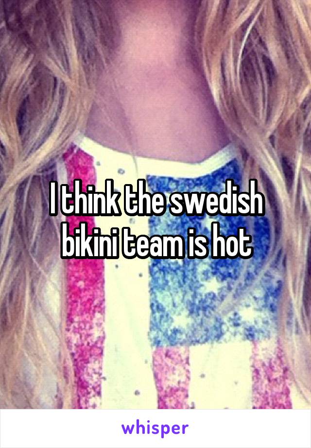 I think the swedish bikini team is hot