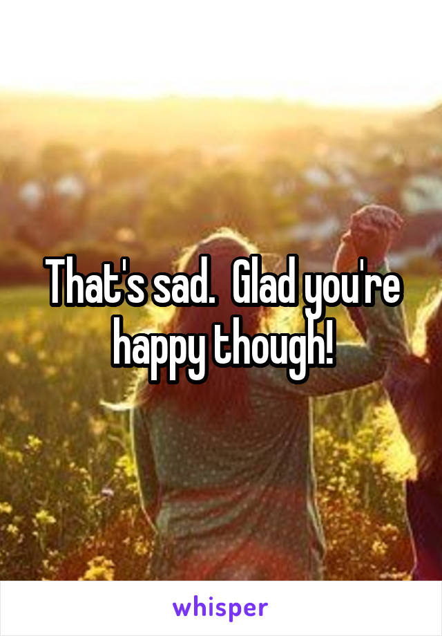 That's sad.  Glad you're happy though!