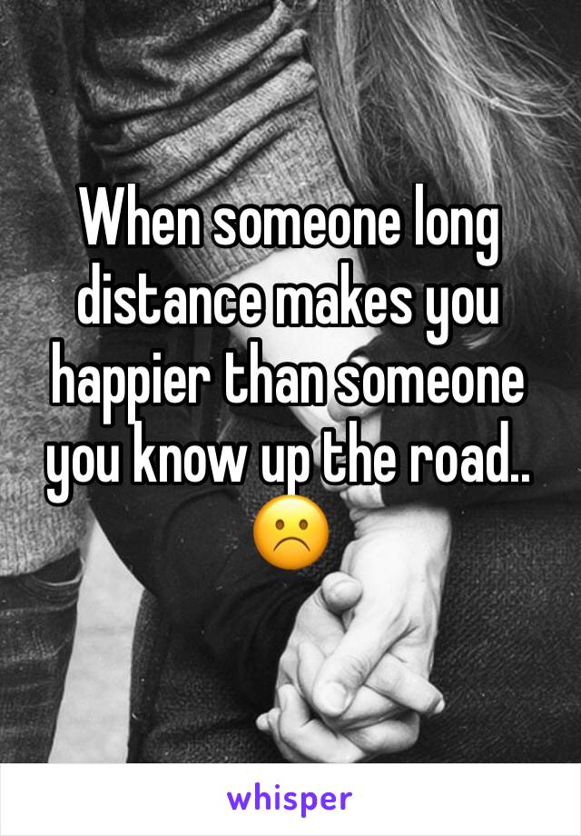 When someone long distance makes you happier than someone you know up the road.. ☹️