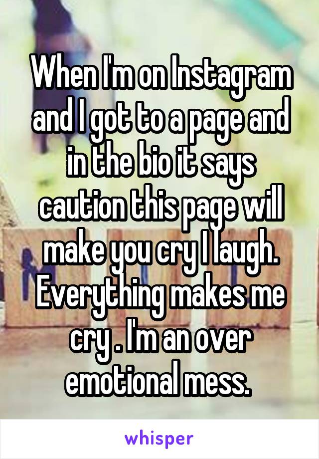 When I'm on Instagram and I got to a page and in the bio it says caution this page will make you cry I laugh. Everything makes me cry . I'm an over emotional mess. 