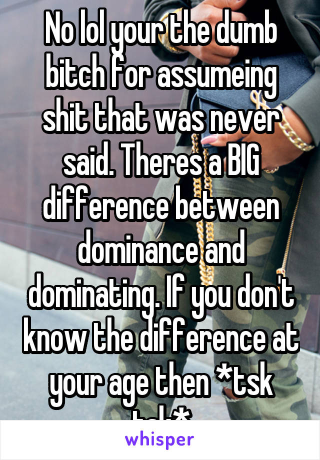 No lol your the dumb bitch for assumeing shit that was never said. Theres a BIG difference between dominance and dominating. If you don't know the difference at your age then *tsk tsk*