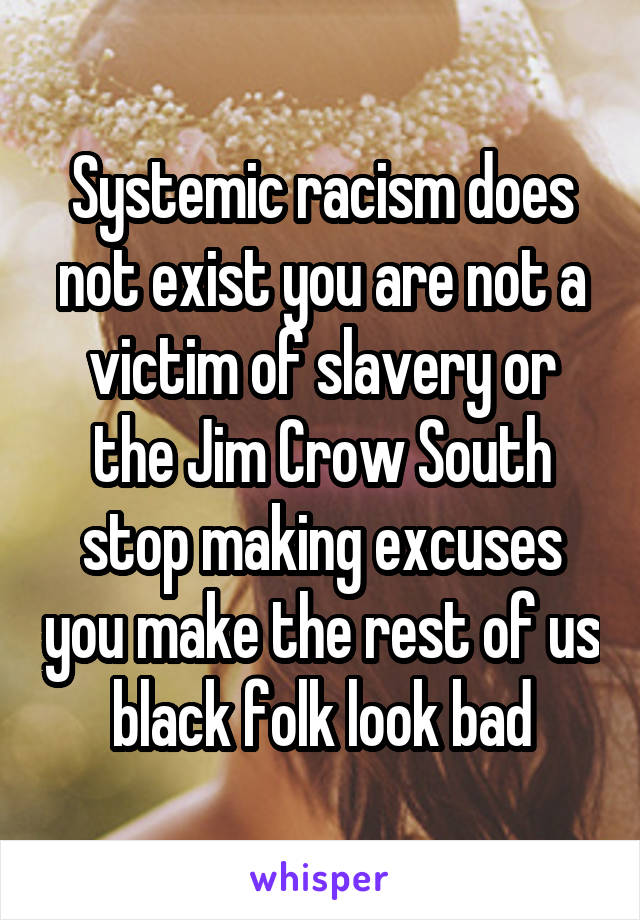 Systemic racism does not exist you are not a victim of slavery or the Jim Crow South stop making excuses you make the rest of us black folk look bad