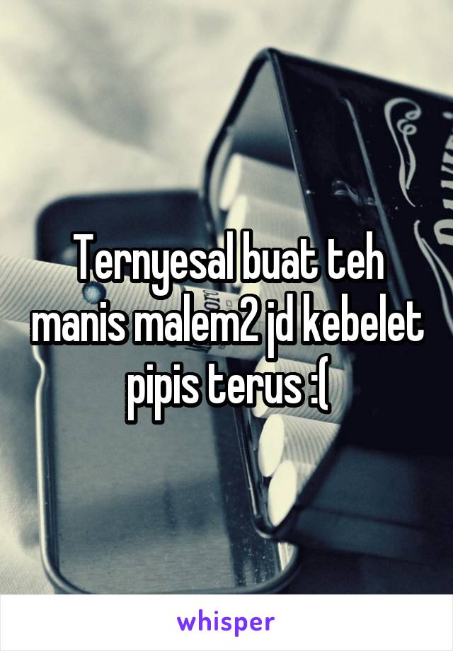 Ternyesal buat teh manis malem2 jd kebelet pipis terus :(