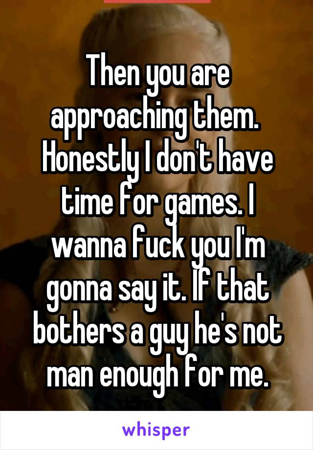 Then you are approaching them. 
Honestly I don't have time for games. I wanna fuck you I'm gonna say it. If that bothers a guy he's not man enough for me.