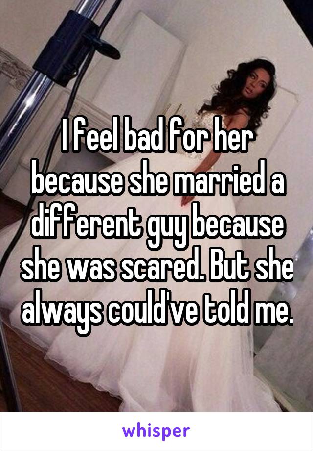 I feel bad for her because she married a different guy because she was scared. But she always could've told me.