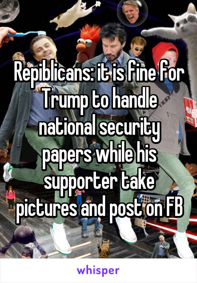 Repiblicans: it is fine for Trump to handle national security papers while his supporter take pictures and post on FB