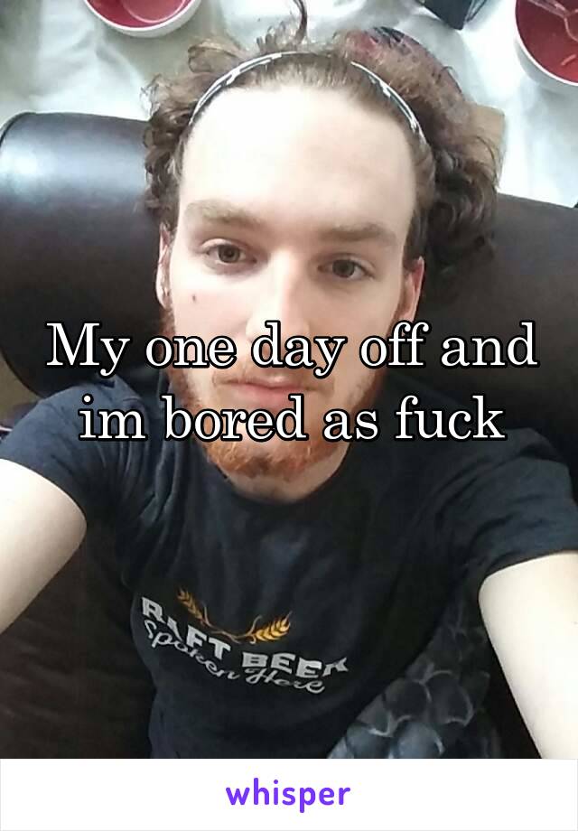 My one day off and im bored as fuck
