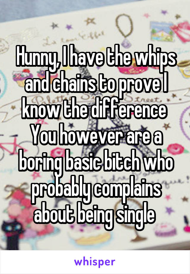 Hunny, I have the whips and chains to prove I know the difference 
You however are a boring basic bitch who probably complains about being single 