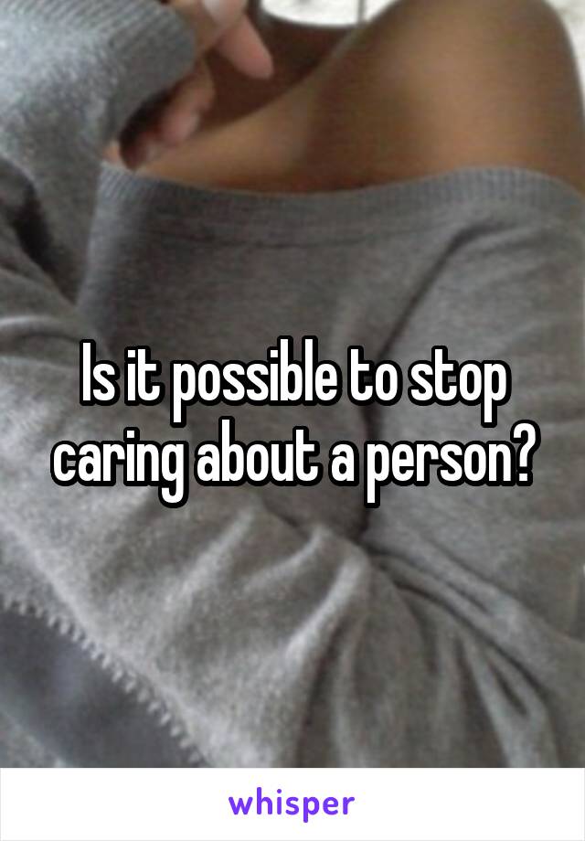 Is it possible to stop caring about a person?