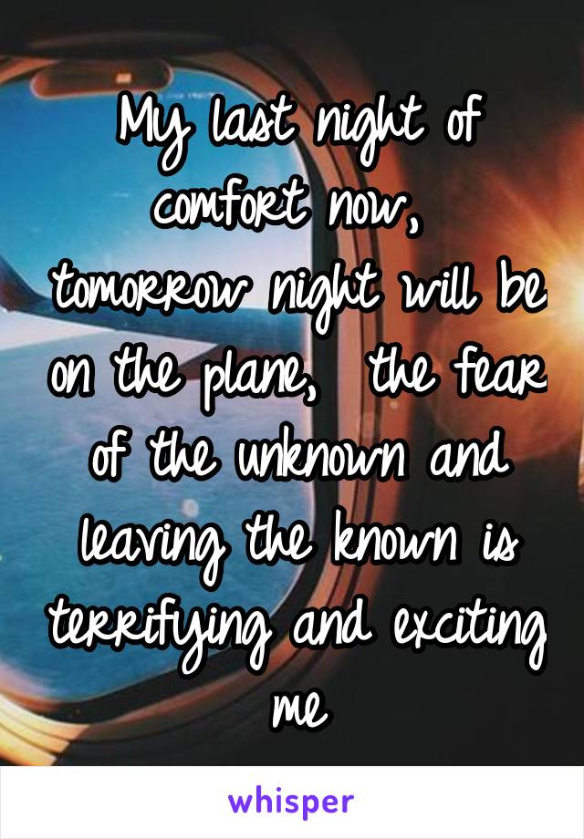 My last night of comfort now,  tomorrow night will be on the plane,  the fear of the unknown and leaving the known is terrifying and exciting me