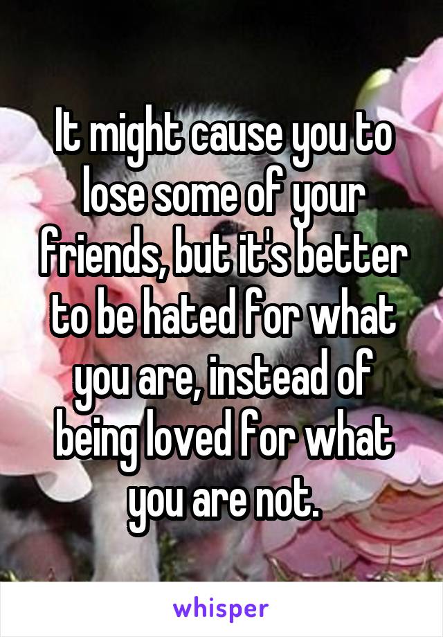 It might cause you to lose some of your friends, but it's better to be hated for what you are, instead of being loved for what you are not.