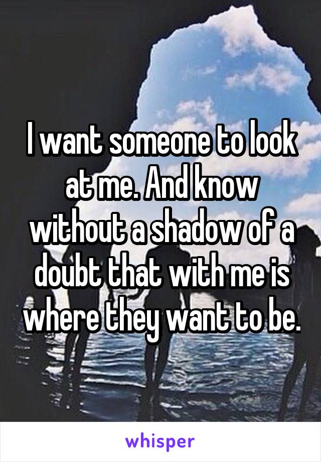 I want someone to look at me. And know without a shadow of a doubt that with me is where they want to be.