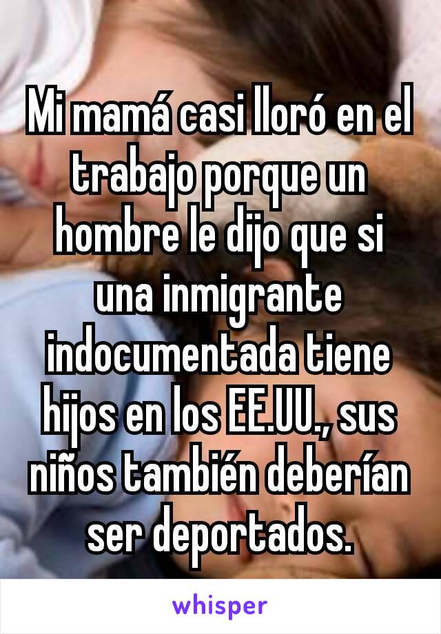 Mi mamá casi lloró en el trabajo porque un hombre le dijo que si una inmigrante indocumentada tiene hijos en los EE.UU., sus niños también deberían ser deportados.
