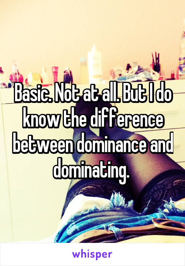 Basic. Not at all. But I do know the difference between dominance and dominating. 