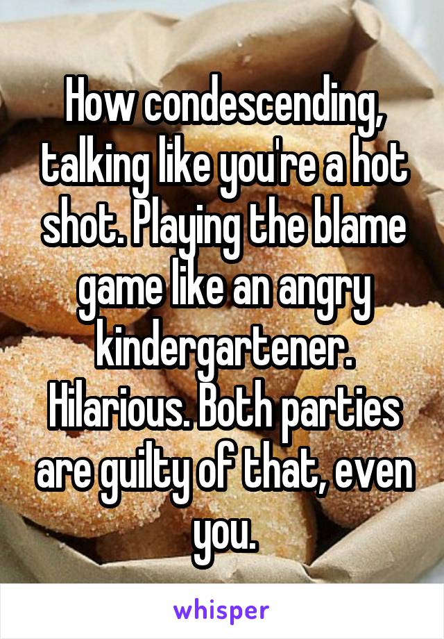 How condescending, talking like you're a hot shot. Playing the blame game like an angry kindergartener. Hilarious. Both parties are guilty of that, even you.