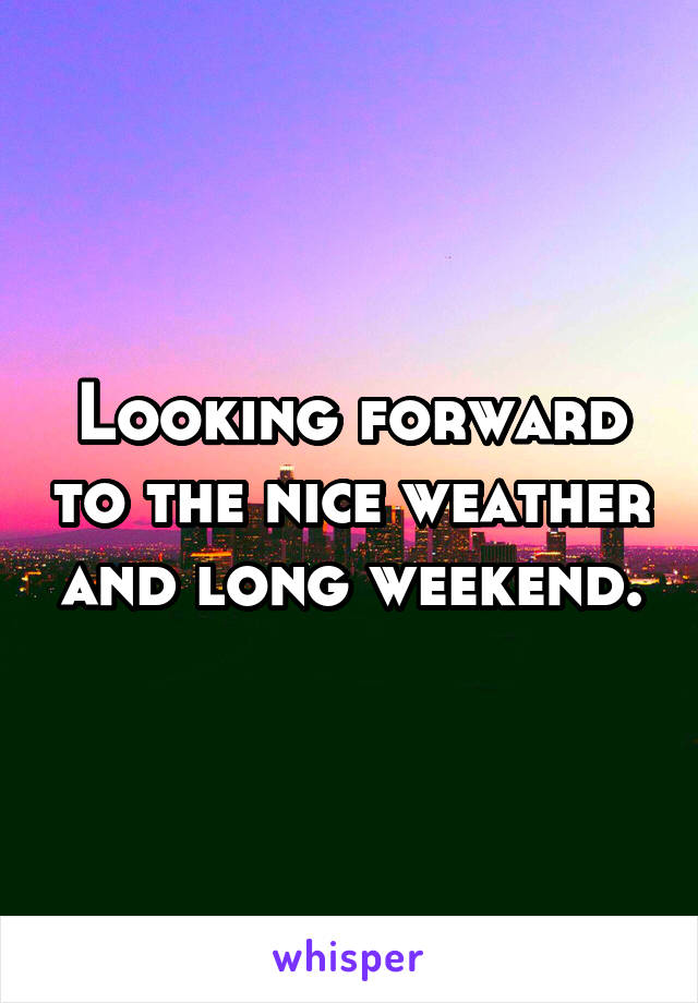 Looking forward to the nice weather and long weekend.