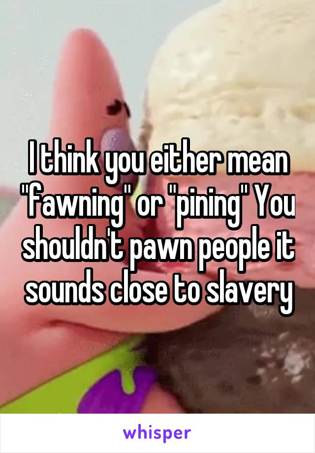 I think you either mean "fawning" or "pining" You shouldn't pawn people it sounds close to slavery