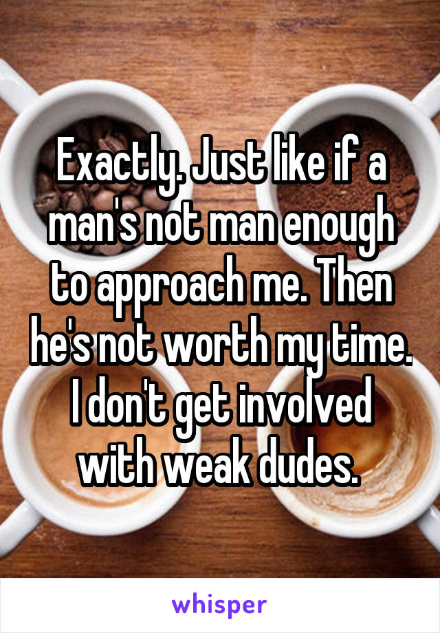 Exactly. Just like if a man's not man enough to approach me. Then he's not worth my time. I don't get involved with weak dudes. 