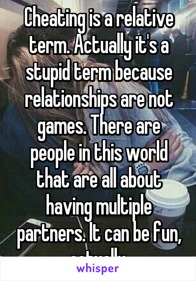 Cheating is a relative term. Actually it's a stupid term because relationships are not games. There are people in this world that are all about having multiple partners. It can be fun, actually.