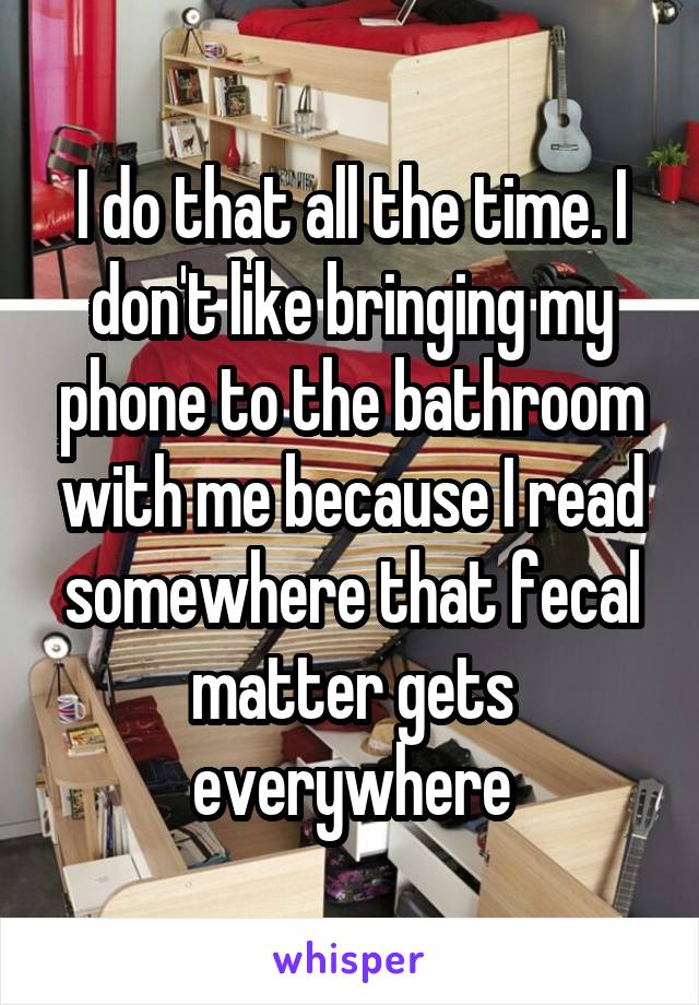 I do that all the time. I don't like bringing my phone to the bathroom with me because I read somewhere that fecal matter gets everywhere