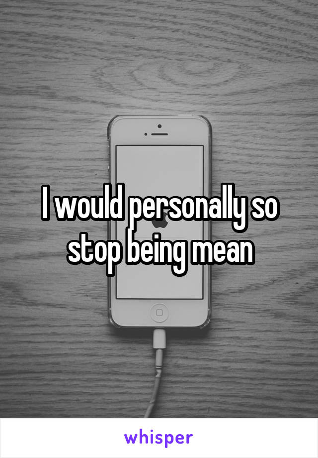 I would personally so stop being mean