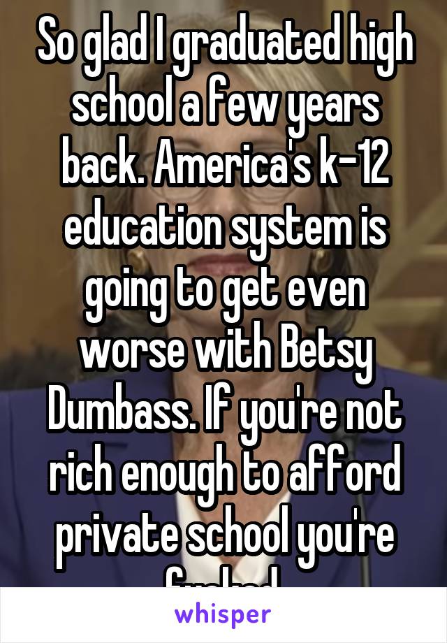 So glad I graduated high school a few years back. America's k-12 education system is going to get even worse with Betsy Dumbass. If you're not rich enough to afford private school you're fucked.