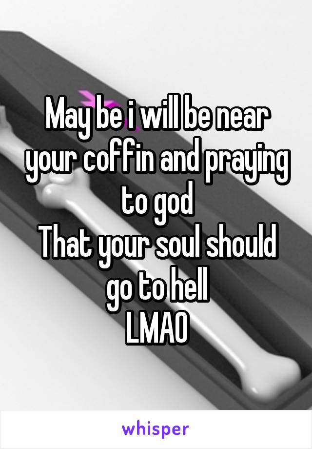 May be i will be near your coffin and praying to god
That your soul should go to hell
LMAO