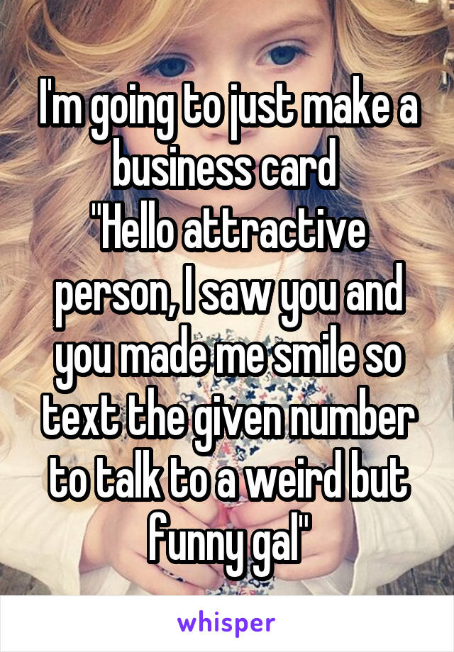 I'm going to just make a business card 
"Hello attractive person, I saw you and you made me smile so text the given number to talk to a weird but funny gal"