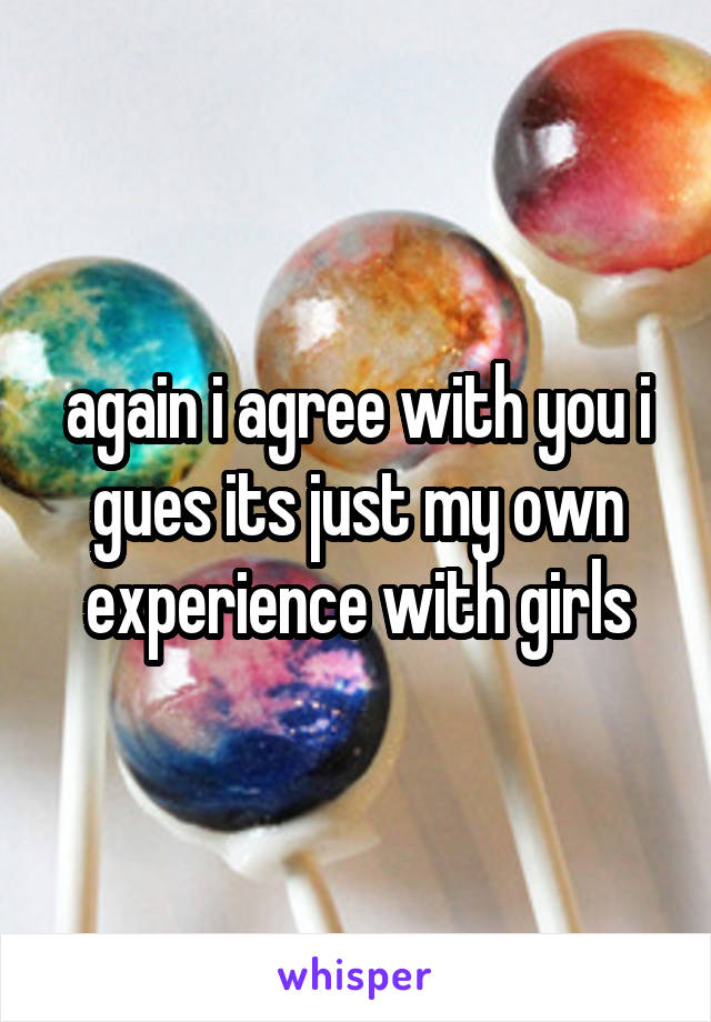 again i agree with you i gues its just my own experience with girls