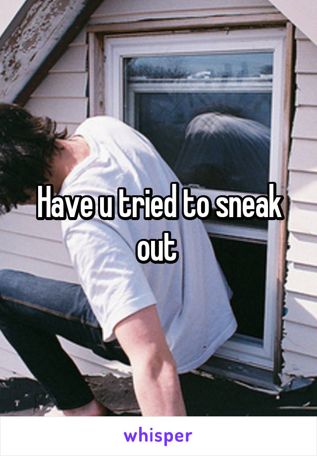 Have u tried to sneak out 