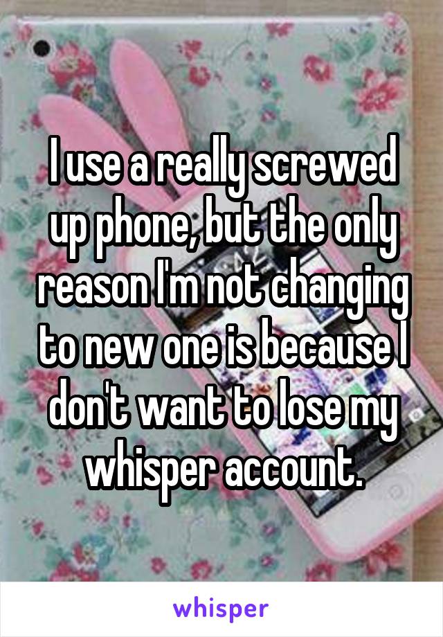 I use a really screwed up phone, but the only reason I'm not changing to new one is because I don't want to lose my whisper account.