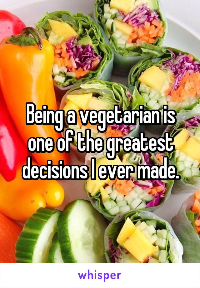 Being a vegetarian is one of the greatest decisions I ever made.