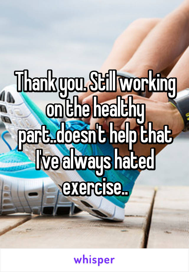 Thank you. Still working on the healthy part..doesn't help that I've always hated exercise..