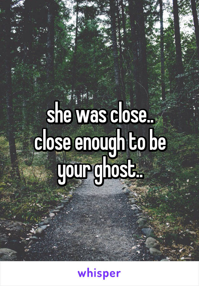 she was close..
close enough to be your ghost..