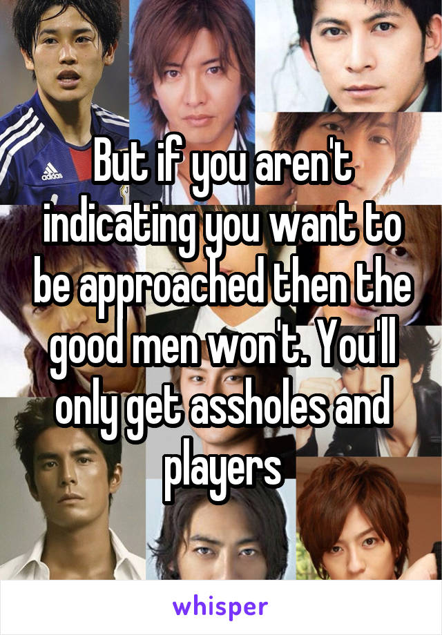 But if you aren't indicating you want to be approached then the good men won't. You'll only get assholes and players