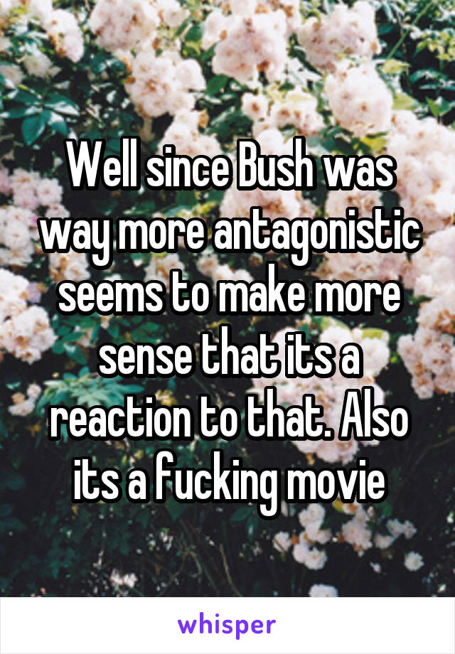 Well since Bush was way more antagonistic seems to make more sense that its a reaction to that. Also its a fucking movie