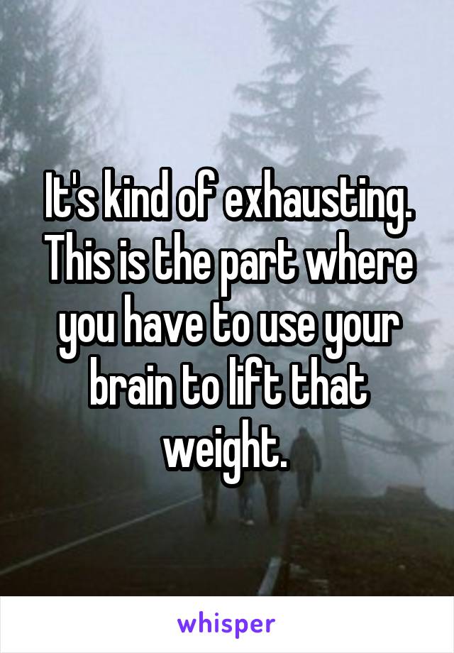 It's kind of exhausting. This is the part where you have to use your brain to lift that weight. 