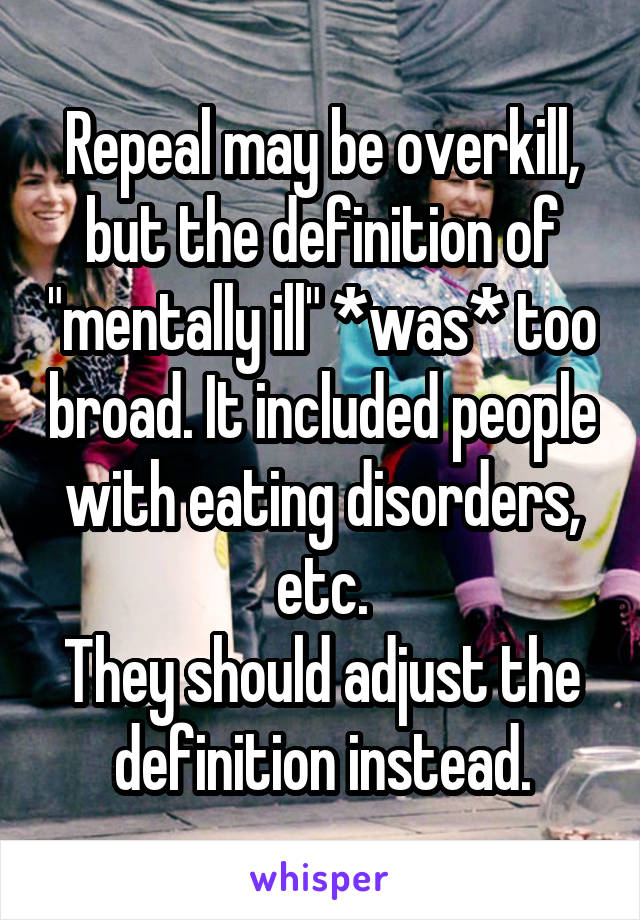 Repeal may be overkill, but the definition of "mentally ill" *was* too broad. It included people with eating disorders, etc.
They should adjust the definition instead.