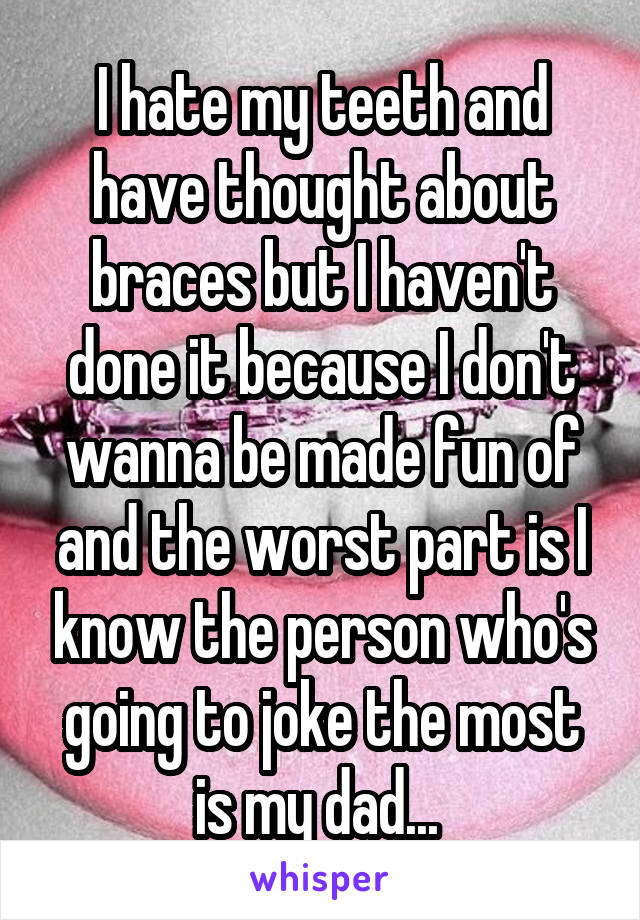 I hate my teeth and have thought about braces but I haven't done it because I don't wanna be made fun of and the worst part is I know the person who's going to joke the most is my dad... 