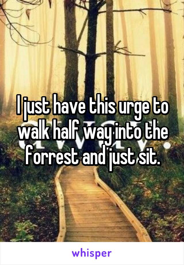 I just have this urge to walk half way into the forrest and just sit.