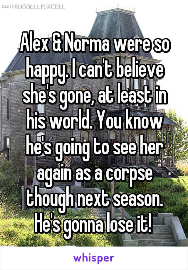 Alex & Norma were so happy. I can't believe she's gone, at least in his world. You know he's going to see her again as a corpse though next season. He's gonna lose it! 