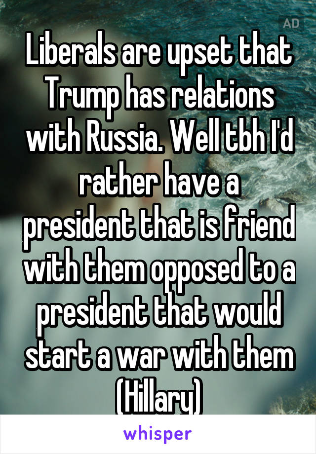 Liberals are upset that Trump has relations with Russia. Well tbh I'd rather have a president that is friend with them opposed to a president that would start a war with them (Hillary)