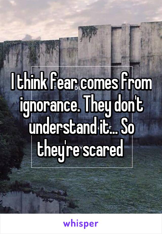 I think fear comes from ignorance. They don't understand it... So they're scared 