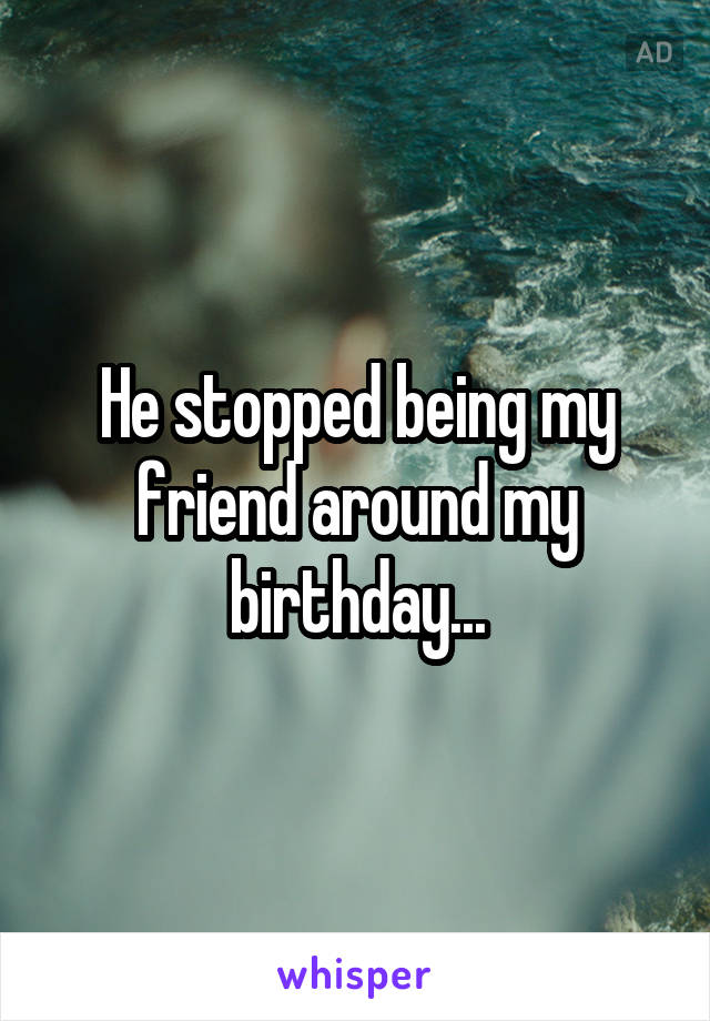 He stopped being my friend around my birthday...