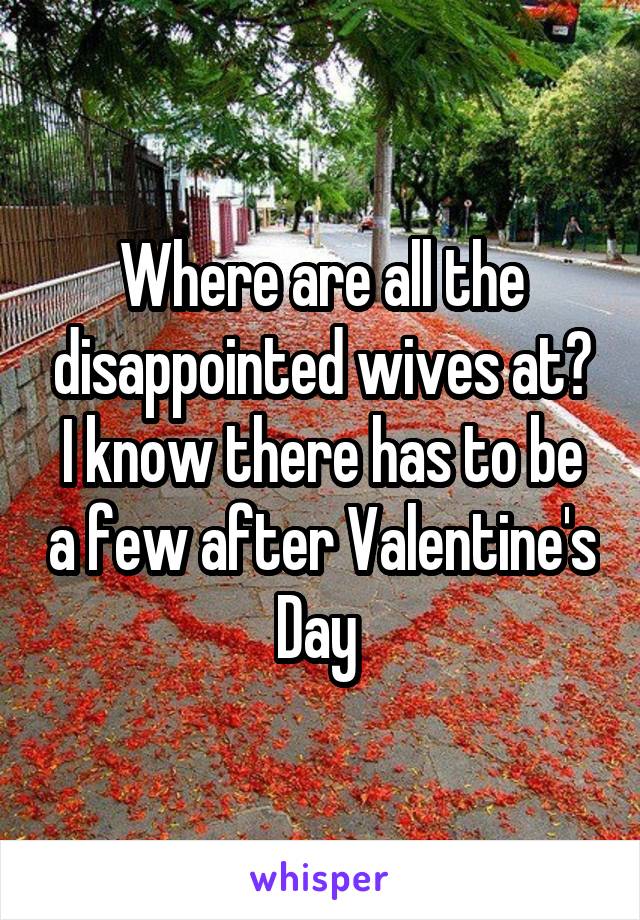 Where are all the disappointed wives at? I know there has to be a few after Valentine's Day 