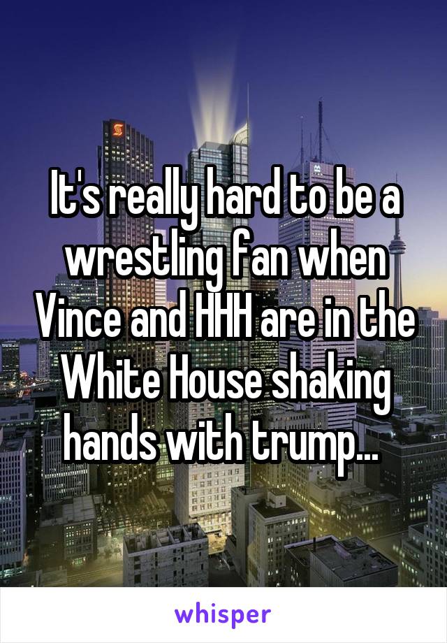 It's really hard to be a wrestling fan when Vince and HHH are in the White House shaking hands with trump... 