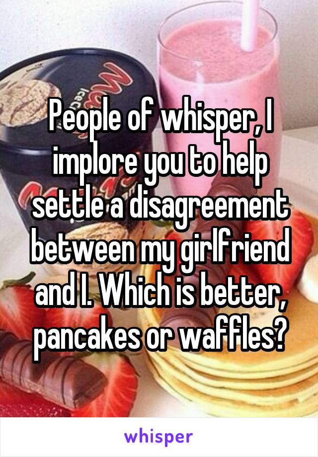 People of whisper, I implore you to help settle a disagreement between my girlfriend and I. Which is better, pancakes or waffles?