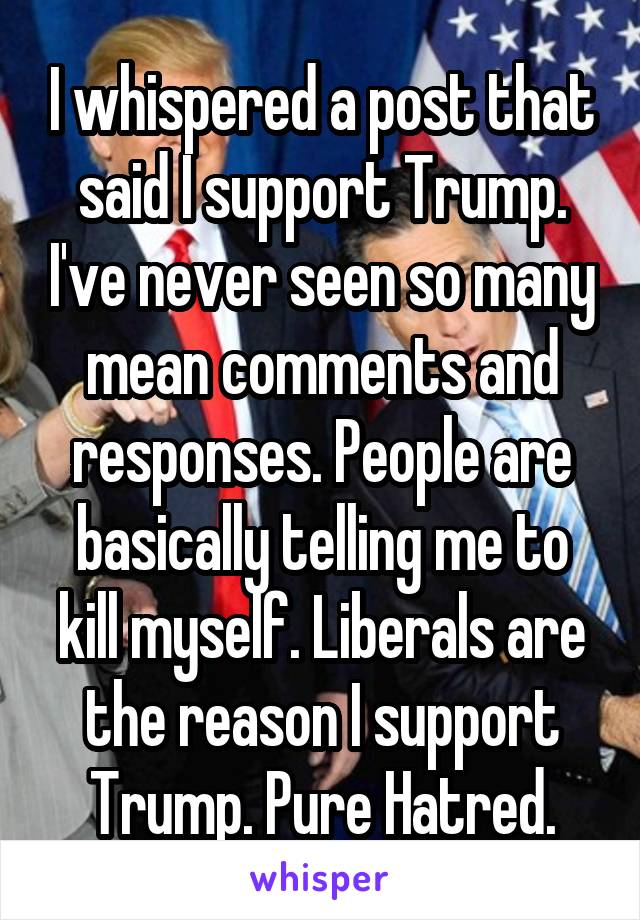 I whispered a post that said I support Trump. I've never seen so many mean comments and responses. People are basically telling me to kill myself. Liberals are the reason I support Trump. Pure Hatred.