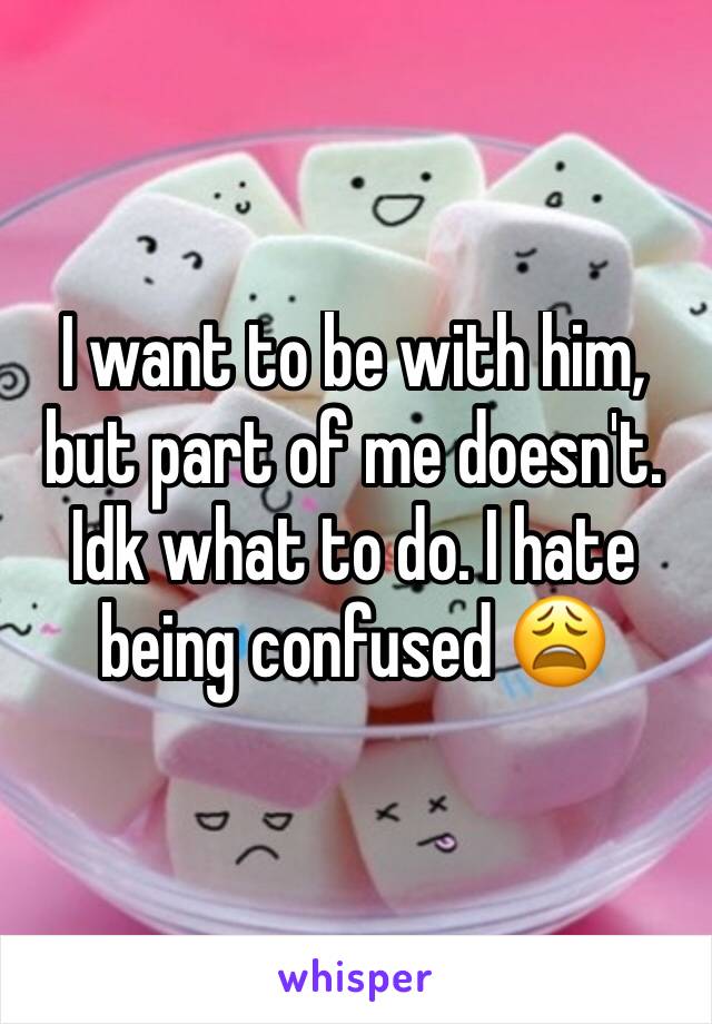 I want to be with him, but part of me doesn't. Idk what to do. I hate being confused 😩